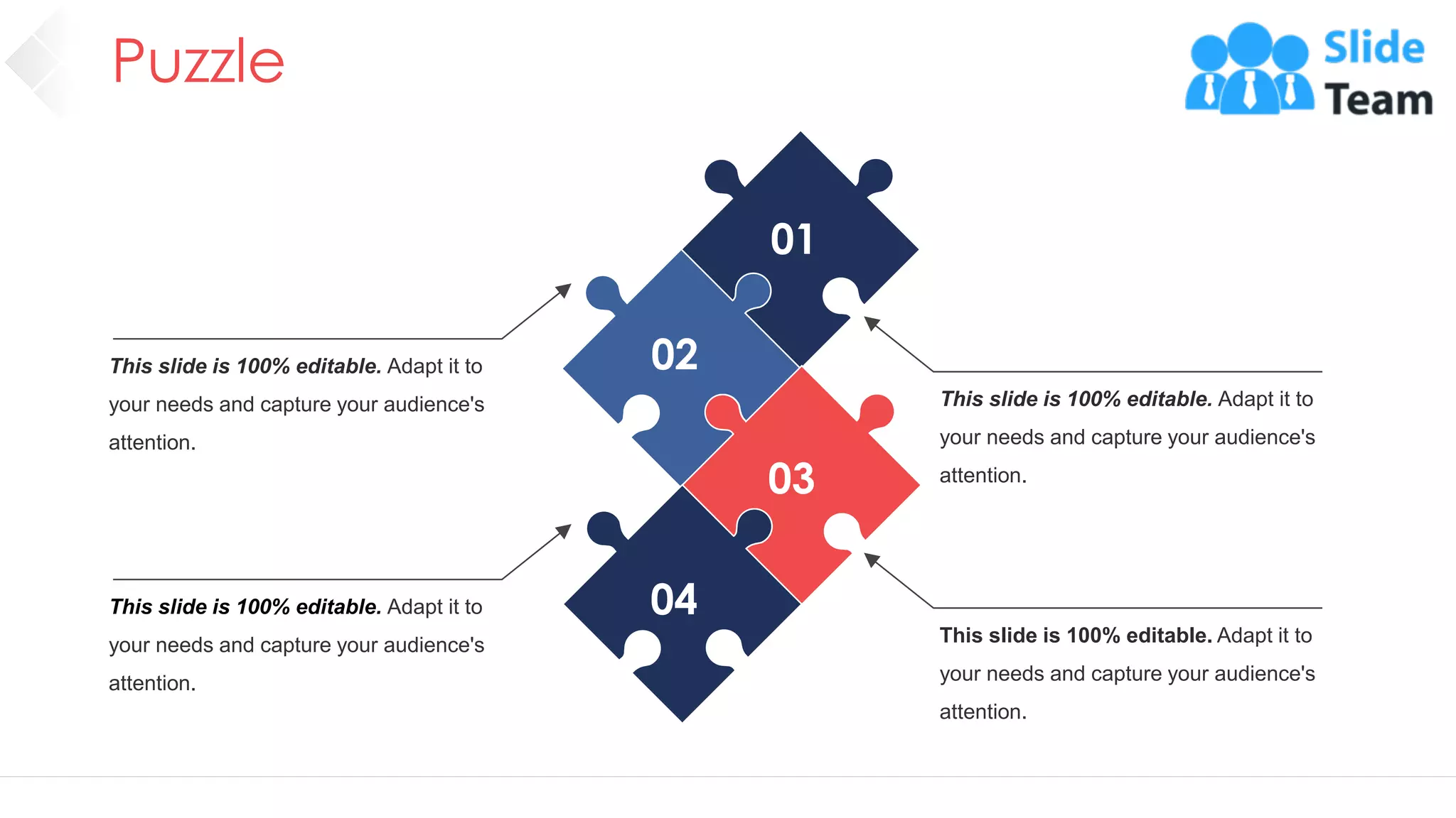 Puzzle
61
This slide is 100% editable. Adapt it to
your needs and capture your audience's
attention.
This slide is 100% editable. Adapt it to
your needs and capture your audience's
attention.
This slide is 100% editable. Adapt it to
your needs and capture your audience's
attention.
This slide is 100% editable. Adapt it to
your needs and capture your audience's
attention.
01
02
03
04
 