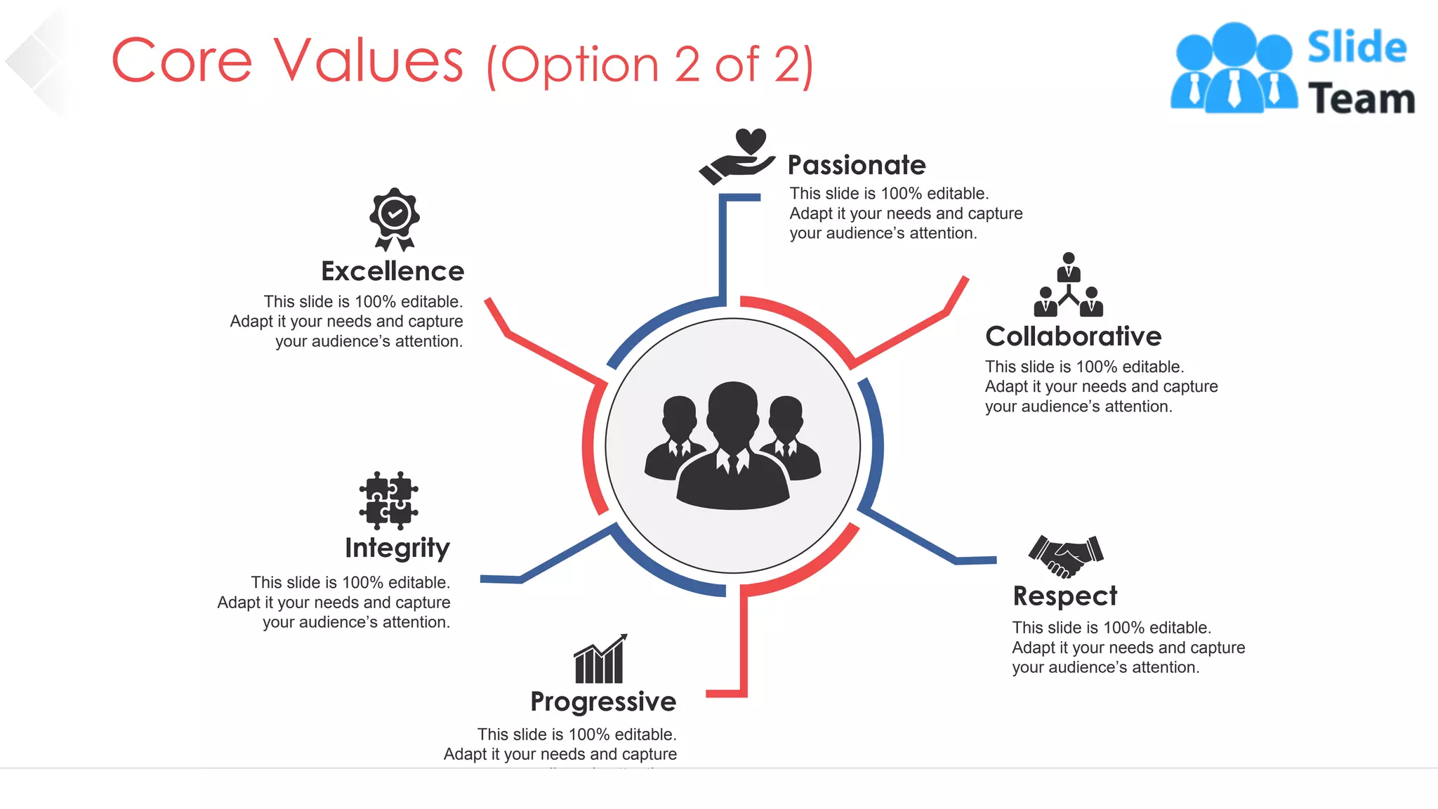 Core Values (Option 2 of 2)
7
Excellence
This slide is 100% editable.
Adapt it your needs and capture
your audience’s attention. Collaborative
This slide is 100% editable.
Adapt it your needs and capture
your audience’s attention.
Passionate
This slide is 100% editable.
Adapt it your needs and capture
your audience’s attention.
Respect
This slide is 100% editable.
Adapt it your needs and capture
your audience’s attention.
Integrity
This slide is 100% editable.
Adapt it your needs and capture
your audience’s attention.
Progressive
This slide is 100% editable.
Adapt it your needs and capture
your audience’s attention.
 