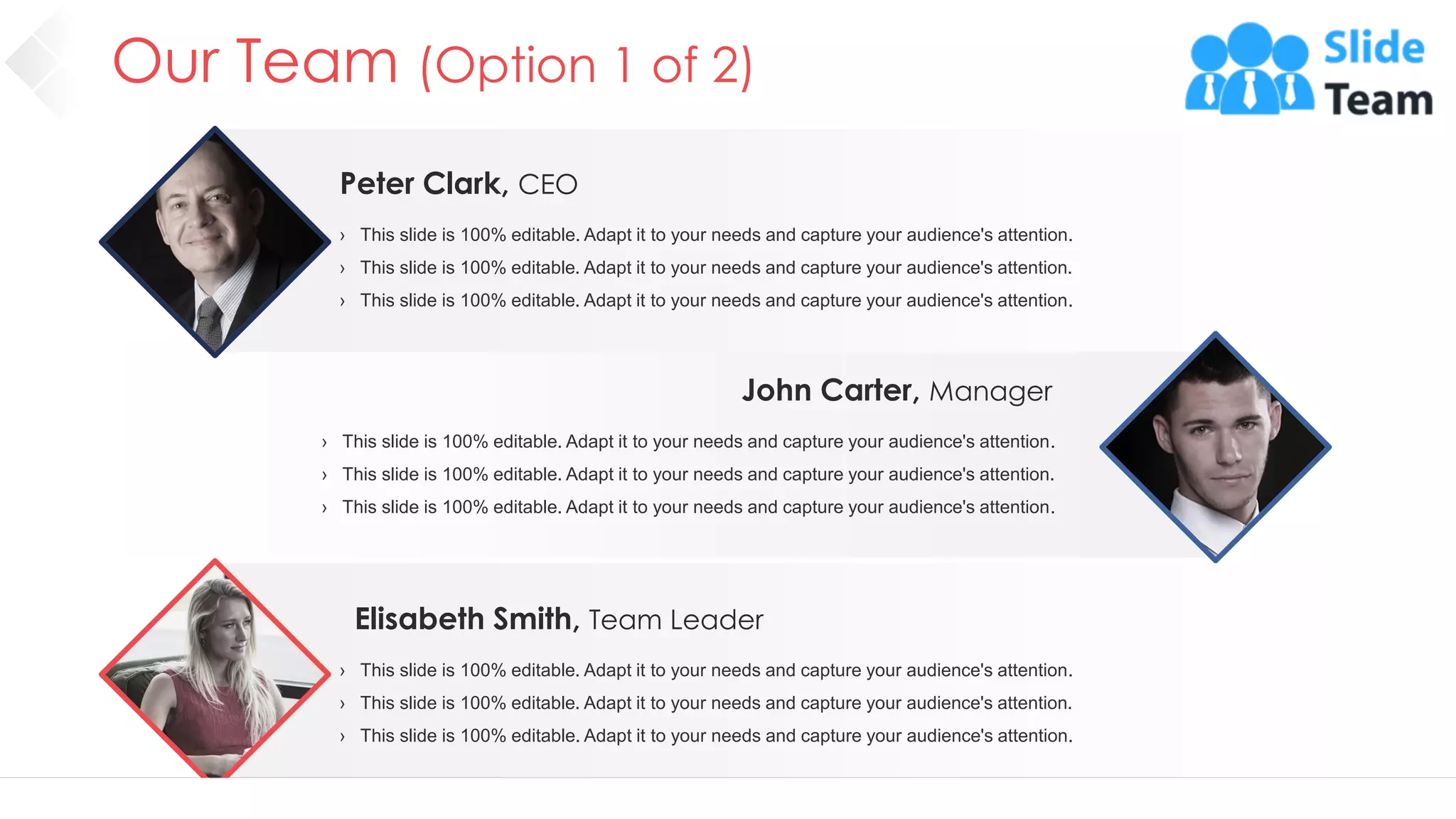 Elisabeth Smith, Team Leader
› This slide is 100% editable. Adapt it to your needs and capture your audience's attention.
› This slide is 100% editable. Adapt it to your needs and capture your audience's attention.
› This slide is 100% editable. Adapt it to your needs and capture your audience's attention.
John Carter, Manager
› This slide is 100% editable. Adapt it to your needs and capture your audience's attention.
› This slide is 100% editable. Adapt it to your needs and capture your audience's attention.
› This slide is 100% editable. Adapt it to your needs and capture your audience's attention.
Peter Clark, CEO
› This slide is 100% editable. Adapt it to your needs and capture your audience's attention.
› This slide is 100% editable. Adapt it to your needs and capture your audience's attention.
› This slide is 100% editable. Adapt it to your needs and capture your audience's attention.
Our Team (Option 1 of 2)
9
 