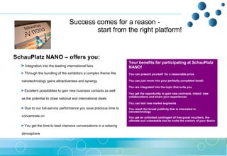 Success comes for a reason - start from the right platform!  SchauPlatz NANO – offers you:  I ntegration into the leading international fairs  Through the bundling of the exhibitors a complex theme like    nanotechnology gains attractiveness and synergy   Excellent possibilities to gain new business contacts as well    as the potential to close national and international deals Due to our full-service performance you save precious time to    concentrate on  You get the time to lead intensive conversations in a relaxing    atmosphere Your benefits for participating at SchauPlatz NANO! You can present yourself  for a reasonable price You can just move into your perfectly completed booth  You are integrated into the topic that suits you  You get the opportunity to gain new contracts, intend  new collaborations and share your experiences  You can test new market segments  You reach the broad publicity that is interested in nanotechnology  You get an unlimited contingent of free guest vouchers, the ultimate and unbeatable tool to invite the visitors of your desire 