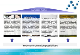 Your communication possibilities   European   market SchauPlatz NANO  offers a custom-made communication platform for manufacturers and the service industries. Due to the focused presentation of nanotechnology in the context of theme and fairs, exhibitors get the chance to hit their target audience, make important contacts an become a part of the nanocommunity. The  nanofacts  as the first German speaking trade publi-cation for application- oriented nanotechnology currently informs you about news, events, materials and proceedings in the context of saleable nano-products. Nanofacts is directed to the executive management as well as to decision makers on the construction and the product development level.  Whether as a workshop, a custom-made business training or accompanying fair conference –  Praxiswissen Nano  is created to support and to enhance the exchange of knowledge in the subject area of nanotechnology. A community of experts will conduct you as consultants, trainers and panel members. .  The  NANO-News  inform the reader with a monthly newsletter about latest news trends, products and developments in the field of nanotechnology. You get all important information relating nanotechnology including technical news, product presentations, economy and finances, science and research and events.  