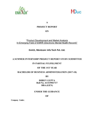 A
PROJECT REPORT
ON
“Product Development and Market Analysis
In Emerging Field of EMHR (Electronic Mental Health Record)”
Enrich, Mentcom Info Tech Pvt. Ltd.
A SUMMER INTERNSHIP PROJECT REPORT STUDY SUBMITTED
IN PARTIAL FULFILLMENT
OF THE 1ST YEAR
BACHELOR OF BUSINESS ADMINISTERATION (2017-18)
BY
DHRUV GUPTA
Roll No. 41315901717
BBA (GEN)
UNDER THE GUIDANCE
OF
Company Guide:
 