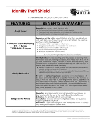 Identity Theft Shield
                                       COVERS EMPLOYEE, SPOUSE OR SIGNIFICANT OTHER



   FEATURES                                                           BENEFITS SUMMARY
                                                        Evaluate their current credit standing with:
                                                              Complimentary, up-to-date credit report through Experian
         Credit Report                                        A personal credit score calculation by an independent scoring service
                                                              A detailed analysis of their personal credit score


                                                        Suspicious activity will be brought to their attention, providing them
                                                        with early detection. They will receive prompt notice if the credit re-
                                                        pository is notified by Experian** if:
Continuous Credit Monitoring                                  New accounts have been opened in their name
       IDTS – 1 Bureau                                        Derogatory notations have been added to their credit report
                                                              Public records have been added to their report
  ** IDTS Gold – 3 Bureau
                                                              Inquires have been made against their report
                                                              A change of address has been requested

                                                                         ** 3 Bureau monitoring from Experian, TransUnion, and Equifax

                                                        Identity theft can be devastating, and the process of restoring their
                                                        name can be overwhelming and costly. They need more than "do it
                                                        yourself' information when it happens to them. With the Identity Theft
                                                        Shield licensed investigators and trained experts will take the steps to
                                                        restore their name and credit for them!
                                                              Help reduce their out –of- pocket expenses and time spent away from work with
                                                              valuable services from detection to resolution.
                                                              Fraud alert notifications will be sent on member’s behalf and applicable follow up
                                                              will be made with affected agencies and institutions.
    Identity Restoration
                                                        Proactive searches of applicable local and national databases will
                                                        be made on member’s behalf to look for information the member or
                                                        spouse may not be aware of, including criminal activity. Searches will
                                                        include county records and certain federal watch lists, Department of
                                                        Motor Vehicle records in member’s state, unknown addresses affili-
                                                        ated with members or spouses name, and banking activity in mem-
                                                        bers name reported as fraudulent.


                                                        Education: provides material on credit education and advice on
                                                        best practices for the use of the child’s Social Security Number
                                                        Detection: the child’s credit will be monitored
    Safeguard for Minors                                Consultation: licensed private investigators address any questions
                                                        regarding child identity theft
                                                        Restoration: Licensed investigators take immediate action to correct
                                                        any damages caused by identity theft.


    This document is provided as a brief summary of coverage and highlights the benefits and usages of each covered area. It is not intended to be a complete
    description on the benefit plan. After the employee becomes covered, they will be issued a membership guide describing their coverage in greater detail. The
    evidence of coverage will be governed by the exact scope, terms and conditions of coverage.




                                                                                                                           www.premiersolutionsintl.com
 