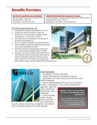 Benefits Providers
Life Events Legal Plan and Legal Shield     Identity Theft Shield and Safeguard for Minors
Pre-Paid Legal Services, Inc. (NYSE PPD)    Kroll Worldwide, subsidiary Marsh McLennan (NYSE MMC)
Headquarters: Ada, OK                       Headquarters: New York, NY
Coverage: US and Canada                     Operations: 60 cities in US and abroad



Pre-Paid Legal Services, Inc.
   Founded by Harland Stonecipher in 1972
   Corporate office located in Ada, OK
   Ranked as one of Forbes’ 200 Best Small
   Companies, 7 of the last 10 years
   Named one of the 100 best companies in
   America by DeMarche
   Over 1.5 million members in North America
   Over 35,000 companies offering these prod-
   ucts as an employee benefit
   National network of professional law firms
   who were paid over $100 million in 2008
   Advisory council includes Grant Woods, for-
   mer Arizona Attorney General; Mike Moore,
   former Mississippi Attorney General; Duke
   Ligon, former Sr. VP of Devon Energy Corp.;
   and Andrew Miller, former Virginia Attorney General.




                                    Kroll Worldwide
                                      Founded in 1972 by Jules Kroll
                                      World’s leading risk consulting company
                                      Operates in 65 cities and 33 countries with over
                                 3,800 employees
                                      Serves global clientele of law firms, financial in-
                                 stitutions, corporations, non-profits, government
                                 agencies, high net-
                                 worth individuals,
                                 entertainers, and         Together, these 2 services attack
                                                             the pain an identity theft victim
                                 celebrities
                                                                                  experiences.
                                      Some notable
                                 cases include              “This partnership makes Pre-Paid
                                 Enron restructur-            Legal the 800 pound Gorilla in
                                 ing, Sears Tower                 the room on identity theft.”
security, Sudan bombing investigation, and discov-                     - The Silent Crime, 2007
ery of Saddam Hussein’s financial network




                                                                         www.premiersolutionsintl.com
 