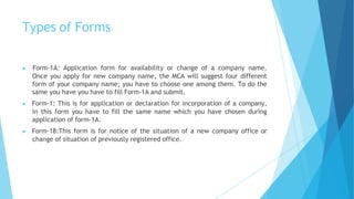 Types of Forms
▶ Form-1A: Application form for availability or change of a company name.
Once you apply for new company name, the MCA will suggest four different
form of your company name; you have to choose one among them. To do the
same you have you have to fill Form-1A and submit.
▶ Form-1: This is for application or declaration for incorporation of a company,
in this form you have to fill the same name which you have chosen during
application of form-1A.
▶ Form-18:This form is for notice of the situation of a new company office or
change of situation of previously registered office.
 