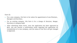 Form-32:
▶ For a new company, this form is for notice for appointment of new Directors,
Managers and Secretary.
▶ For an existing company, this form is for a change of directors, Manger,
Secretary or company head.
▶ After submitting these forms, once the application has been approved by
MCA, you will receive a confirmation email regarding the application for
incorporation of a new company, and the status of the form will get changed
to Approved.
 