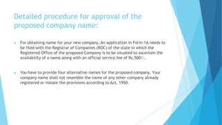 Detailed procedure for approval of the
proposed company name:
▶ For obtaining name for your new company, An application in Form-1A needs to
be filed with the Registrar of Companies (ROC) of the state in which the
Registered Office of the proposed Company is to be situated to ascertain the
availability of a name along with an official service fee of Rs.500/-.
▶ You have to provide four alternative names for the proposed company. Your
company name shall not resemble the name of any other company already
registered or violate the provisions according to Act, 1950.
 