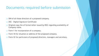 Documents required before submission
 DIN of all those directors of a proposed company.
 DSC – Digital Signature Certificate
 Original copy the of formal letter issued by ROC regarding availability of
Company name.
 Form-1 for incorporation of a company.
 Form-18 for situation or address of the proposed company.
 Form-32 for particulars of proposed directors, managers and secretary.
 