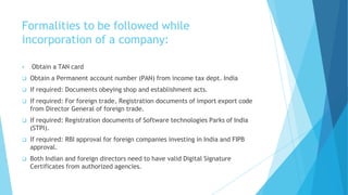 Formalities to be followed while
incorporation of a company:
 Obtain a TAN card
 Obtain a Permanent account number (PAN) from income tax dept. India
 If required: Documents obeying shop and establishment acts.
 If required: For foreign trade, Registration documents of import export code
from Director General of foreign trade.
 If required: Registration documents of Software technologies Parks of India
(STPI).
 If required: RBI approval for foreign companies investing in India and FIPB
approval.
 Both Indian and foreign directors need to have valid Digital Signature
Certificates from authorized agencies.
 