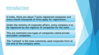 Introduction
In India, there are about 7 lacks registered companies and
every month thousands of firms apply for registration.
Under the ministry of corporate affairs, every company is to
be registered by the registrar of companies for the state.
This act maintains two types of companies called private
and public companies.
The ‘Limited’ is the most commonly used corporate form at
the end of the company name.
 