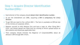 Step 1: Acquire Director Identification
Number(DIN):-
 Each director of the company should obtain their identification number.
 As per the Amendment act 2006, acquiring a DIN is compulsory for every
director.
 To get DIN one need to file a eForm DIN-1. The form is available on Official site
of the ministry of corporate affairs.
 Register yourself on MCA Website first and have a login id. After filling DIN-1
Form, one should upload the filled form by clicking to eForm upload button on
MCA website and should pay applicable fees.
 Then company should intimate the Registrar of Corporates(ROC) about all
director’s DIN through DIN-3 Form.
 