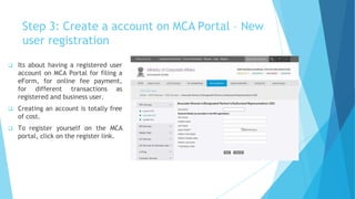 Step 3: Create a account on MCA Portal – New
user registration
 Its about having a registered user
account on MCA Portal for filing a
eForm, for online fee payment,
for different transactions as
registered and business user.
 Creating an account is totally free
of cost.
 To register yourself on the MCA
portal, click on the register link.
 