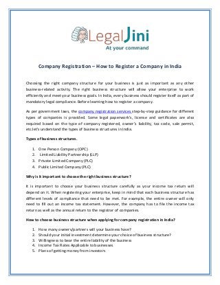 Company Registration – How to Register a Company in India
Choosing the right company structure for your business is just as important as any other
business-related activity. The right business structure will allow your enterprise to work
efficiently and meet your business goals. In India, every business should register itself as part of
mandatory legal compliance. Before learning how to register a company.
As per government laws, the company registration services step-by-step guidance for different
types of companies is provided. Some legal paperwork’s, license and certificates are also
required based on the type of company registered, owner’s liability, tax code, sale permit,
etc.let's understand the types of business structures in India.
Types of business structures.
1. One Person Company (OPC)
2. Limited Liability Partnership (LLP)
3. Private Limited Company (PLC)
4. Public Limited Company (PLC)
Why is it important to choose the right business structure?
It is important to choose your business structure carefully as your income tax return will
depend on it. When registering your enterprise, keep in mind that each business structure has
different levels of compliance that need to be met. For example, the entire owner will only
need to fill out an income tax statement. However, the company has to file the income tax
return as well as the annual return to the registrar of companies.
How to choose business structure when applying for company registration in India?
1. How many owners/partners will your business have?
2. Should your initial investment determine your choice of business structure?
3. Willingness to bear the entire liability of the business
4. Income Tax Rates Applicable to businesses
5. Plans of getting money from investors
 