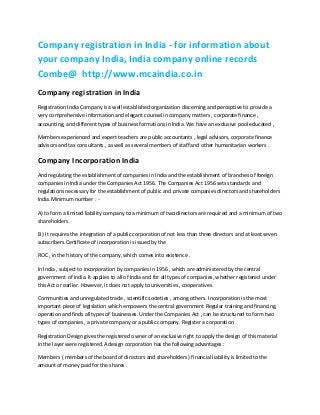 Company registration in India - for information about
your company India, India company online records
Combe@ http://www.mcaindia.co.in
Company registration in India
Registration India Company is a well established organization discerning and perceptive to provide a
very comprehensive information and elegant counsel in company matters , corporate finance ,
accounting, and different types of business formations in India. We have an exclusive pool educated ,
Members experienced and expert teachers are public accountants , legal advisors, corporate finance
advisors and tax consultants , as well as several members of staff and other humanitarian workers .

Company Incorporation India
And regulating the establishment of companies in India and the establishment of branches of foreign
companies in India under the Companies Act 1956. The Companies Act 1956 sets standards and
regulations necessary for the establishment of public and private companies directors and shareholders
India.Minimum number : A) to form a limited liability company to a minimum of two directors are required and a minimum of two
shareholders .
B ) It requires the integration of a public corporation of not less than three directors and at least seven
subscribers.Certificate of incorporation is issued by the
ROC , in the history of the company, which comes into existence .
In India , subject to incorporation by companies in 1956 , which are administered by the central
government of India. It applies to all of India and for all types of companies, whether registered under
this Act or earlier. However, it does not apply to universities , cooperatives
Communities and unregulated trade , scientific societies , among others. Incorporation is the most
important piece of legislation which empowers the central government Regular training and financing,
operation and finds all types of businesses. Under the Companies Act , can be structured to form two
types of companies , a private company or a public company. Register a corporation
Registration Design gives the registered owner of an exclusive right to apply the design of this material
in the layer were registered.A design corporation has the following advantages :
Members ( members of the board of directors and shareholders ) financial liability is limited to the
amount of money paid for the shares .

 