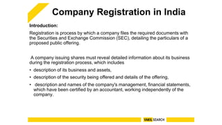 Company Registration in India
Introduction:
Registration is process by which a company files the required documents with
the Securities and Exchange Commission (SEC), detailing the particulars of a
proposed public offering.
A company issuing shares must reveal detailed information about its business
during the registration process, which includes
• description of its business and assets,
• description of the security being offered and details of the offering,
• description and names of the company's management, financial statements,
which have been certified by an accountant, working independently of the
company.
 