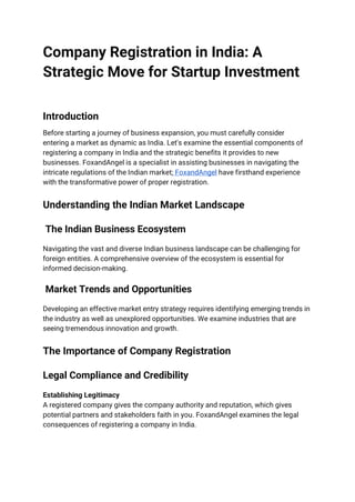 Company Registration in India: A
Strategic Move for Startup Investment
Introduction
Before starting a journey of business expansion, you must carefully consider
entering a market as dynamic as India. Let's examine the essential components of
registering a company in India and the strategic benefits it provides to new
businesses. FoxandAngel is a specialist in assisting businesses in navigating the
intricate regulations of the Indian market; FoxandAngel have firsthand experience
with the transformative power of proper registration.
Understanding the Indian Market Landscape
The Indian Business Ecosystem
Navigating the vast and diverse Indian business landscape can be challenging for
foreign entities. A comprehensive overview of the ecosystem is essential for
informed decision-making.
Market Trends and Opportunities
Developing an effective market entry strategy requires identifying emerging trends in
the industry as well as unexplored opportunities. We examine industries that are
seeing tremendous innovation and growth.
The Importance of Company Registration
Legal Compliance and Credibility
Establishing Legitimacy
A registered company gives the company authority and reputation, which gives
potential partners and stakeholders faith in you. FoxandAngel examines the legal
consequences of registering a company in India.
 