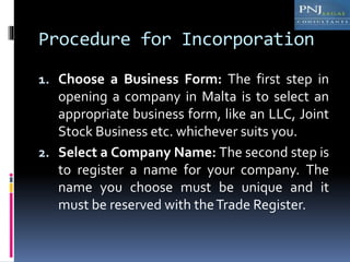 Procedure for Incorporation
1. Choose a Business Form: The first step in
opening a company in Malta is to select an
appropriate business form, like an LLC, Joint
Stock Business etc. whichever suits you.
2. Select a Company Name: The second step is
to register a name for your company. The
name you choose must be unique and it
must be reserved with theTrade Register.
 