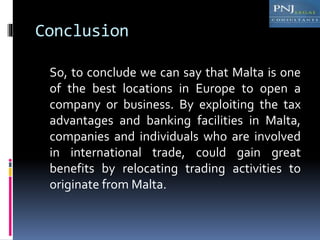 Conclusion
So, to conclude we can say that Malta is one
of the best locations in Europe to open a
company or business. By exploiting the tax
advantages and banking facilities in Malta,
companies and individuals who are involved
in international trade, could gain great
benefits by relocating trading activities to
originate from Malta.
 