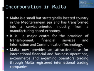Incorporation in Malta
 Malta is a small but strategically located country
in the Mediterranean sea and has transformed
into a service-oriented industry, from a
manufacturing based economy.
 It is a major centre for the provision of
transshipment, financial services and
Information and CommunicationTechnology.
 Malta now provides an attractive base for
international financial and business operations,
e-commerce and e-gaming operators trading
through Malta registered international trading
companies.
 