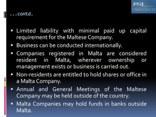 ...contd.
 Limited liability with minimal paid up capital
requirement for the Maltese Company.
 Business can be conducted internationally.
 Companies registered in Malta are considered
resident in Malta, wherever ownership or
management exists or business is carried out.
 Non-residents are entitled to hold shares or office in
a Malta Company.
 Annual and General Meetings of the Maltese
Company may be held outside of the country.
 Malta Companies may hold funds in banks outside
Malta.
 