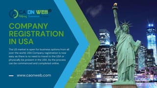 COMPANY
REGISTRATION
IN USA
www.caonweb.com
The US market is open for business options from all
over the world. USA Company registration is now
easy as there is no need to travel to the USA or
physically be present in the USA. As the process
can be commenced and completed online.
 