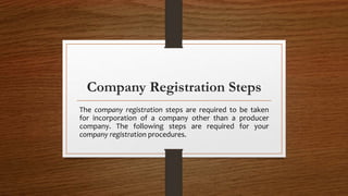 Company Registration Steps
The company registration steps are required to be taken
for incorporation of a company other than a producer
company. The following steps are required for your
company registration procedures.
 