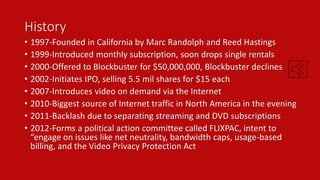History 
• 1997-Founded in California by Marc Randolph and Reed Hastings 
• 1999-Introduced monthly subscription, soon drops single rentals 
• 2000-Offered to Blockbuster for $50,000,000, Blockbuster declines 
• 2002-Initiates IPO, selling 5.5 mil shares for $15 each 
• 2007-Introduces video on demand via the Internet 
• 2010-Biggest source of Internet traffic in North America in the evening 
• 2011-Backlash due to separating streaming and DVD subscriptions 
• 2012-Forms a political action committee called FLIXPAC, intent to 
“engage on issues like net neutrality, bandwidth caps, usage-based 
billing, and the Video Privacy Protection Act 
 