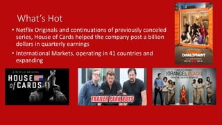 What’s Hot 
• Netflix Originals and continuations of previously canceled 
series, House of Cards helped the company post a billion 
dollars in quarterly earnings 
• International Markets, operating in 41 countries and 
expanding 
 