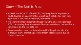 Story – The Netflix Prize 
• In 2006, Netflix’s CEO offered a $1,000,000 prize for anyone who 
could develop an algorithm that was at least 10% better than their 
algorithm at the time, Cinematch, released data 
• The team “BellKor’s Pragmatic Chaos” won the prize in September 
2009, submitting their results only 20 minutes before a team with the 
same score on the test data set 
• Two researchers used the data released for the prize to identify 
individual users, prompting a lawsuit from 4 Netflix users due to 
privacy concerns 
 