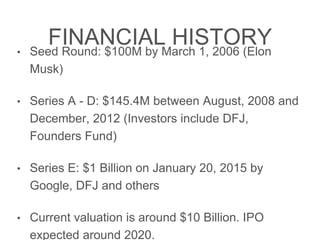 FINANCIAL HISTORY
• Seed Round: $100M by March 1, 2006 (Elon Musk)
• Series A - D: $145.4M between August, 2008 and
December, 2012 (Investors include DFJ, Founders Fund)
• Series E: $1 Billion on January 20, 2015 by Google, DFJ
and others
• Current valuation is around $10 Billion. IPO expected
around 2020.
 