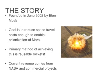 THE STORY
• Founded in June 2002 by Elon Musk
• Goal is to reduce space travel costs
enough to enable colonization of
Mars
• Primary method of achieving this is
reusable rockets!
• Current revenue comes from
NASA and commercial projects
 