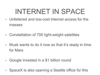 INTERNET IN SPACE
• Unfettered and low-cost Internet access for the masses
• Constellation of 700 light-weight satellites
• Musk wants to do it now so that it’s ready in time for
Mars
• Google invested in a $1 billion round
• SpaceX is also opening a Seattle ofﬁce for this
 