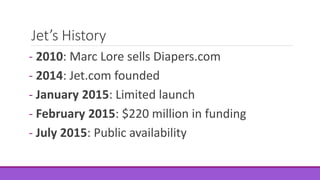 Jet’s History
- 2010: Marc Lore sells Diapers.com
- 2014: Jet.com founded
- January 2015: Limited launch
- February 2015: $220 million in funding
- July 2015: Public availability