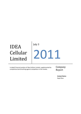 July 3
IDEA
Cellular
Limited                               2011
In-depth financial analysis of Idea Cellular Limited, supplemented by   Company
competitive benchmarking against competitors in the market.
                                                                        Report

                                                                         Analyst Name:
                                                                         Rajat Dhar
 