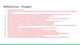 References - Images
● https://madeby.google.com/home/
● https://media.licdn.com/mpr/mpr/shrinknp_800_800/AAEAAQAAAAAAAAiYAAAAJDM5Mjg5NzU5LThmOTItNGNlMi05ODUwLTBiZWZjZTM
3NjllMw.jpg
● https://lh3.googleusercontent.com/vxsEAKr2GUW5J_OsYT49xCIz79fJENTkdqtKaofYizv2l_yx4Zed73qvKmyg6YcQCUA=w300
● https://www.telco2research.com/custom/images/The%20Nest%20Thermostat%20Edited.png
● http://chromecastextension.com/wp-content/uploads/2014/05/chromecast.jpg
● https://www.brandsoftheworld.com/sites/default/files/styles/logo-thumbnail/public/092014/spotify_2014_0.png?itok=KdC40xfv
● http://noromis.com/wp-content/uploads/2016/10/Google-Home-03.jpg?b74ed3
● http://i2.cdn.turner.com/money/dam/assets/160520041033-amazon-echo-google-home-speaker-780x439.jpg
● http://cdn2.business2community.com/wp-content/uploads/2017/01/amazon-echo-with-logo.jpg
● https://coedmagazine.files.wordpress.com/2016/10/google-home-lead.jpg?quality=88&w=750
● http://cdn1.expertreviews.co.uk/sites/expertreviews/files/styles/gallery_adv/public/2016/10/home_speaker_all_color_uncropped_simplified_v
5.jpg?itok=1KaAQqev
● https://assets.pcmag.com/media/images/518562-google-home.jpg?thumb=y&width=740&height=417
● http://images.techtimes.com/data/images/full/283622/google-home.jpg
● https://chromeunboxed.com/wp-content/uploads/2017/02/GoogleHomeKillerFeature-1024x469.jpeg
● http://googlenewssubmit.com/wp-content/uploads/2014/05/Google-news-updated-with-new-features.jpg
● https://lh3.googleusercontent.com/MOf9Kxxkj7GvyZlTZOnUzuYv0JAweEhlxJX6gslQvbvlhLK5_bSTK6duxY2xfbBsj43H=w300
● http://www.1itenterprise.com/wp-content/uploads/2016/07/Google-tool-for-personalized-ads-678x300.jpg
● https://storage.googleapis.com/madebygoog/v1/banners/home_banner.jpg
● https://lh3.googleusercontent.com/MOf9Kxxkj7GvyZlTZOnUzuYv0JAweEhlxJX6gslQvbvlhLK5_bSTK6duxY2xfbBsj43H=w300
 