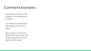 Command Examples
Control Nest thermostat: "OK
Google, turn the temperature
to [temp]."
Turn Philips Hue lights on/off:
"OK Google, turn on/off my
lights."
Play a movie or TV show on
Netflix using Chromecast: "OK
Google, play [show or movie
title] on the [TV name]."
 