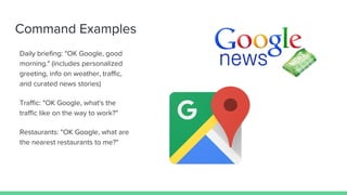 Command Examples
Daily briefing: "OK Google, good
morning." (includes personalized
greeting, info on weather, traffic,
and curated news stories)
Traffic: "OK Google, what's the
traffic like on the way to work?"
Restaurants: "OK Google, what are
the nearest restaurants to me?"
 