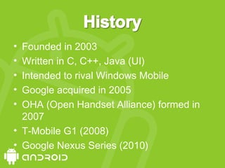 • Founded in 2003
• Written in C, C++, Java (UI)
• Intended to rival Windows Mobile
• Google acquired in 2005
• OHA (Open Handset Alliance) formed in
2007
• T-Mobile G1 (2008)
• Google Nexus Series (2010)
 