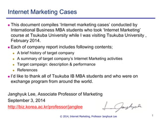 © 2014, Internet Marketing, Professor Janghyuk Lee 
1 
Internet Marketing Cases 
This document compiles ‘Internet marketing cases’ conducted by International Business MBA students who took ‘Internet Marketing’ course at Tsukuba University while I was visiting Tsukuba University , February 2014. 
Each of company report includes following contents; 
A brief history of target company 
A summary of target company’s Internet Marketing activities 
Target campaign: description & performance 
References 
I’d like to thank all of Tsukuba IB MBA students and who were on exchange program from around the world. 
Janghyuk Lee, Associate Professor of Marketing 
September 3, 2014 
http://biz.korea.ac.kr/professor/janglee  