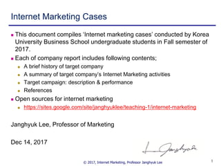 © 2017, Internet Marketing, Professor Janghyuk Lee 11
Internet Marketing Cases
 This document compiles ‘Internet marketing cases’ conducted by Korea
University Business School undergraduate students in Fall semester of
2017.
 Each of company report includes following contents;
 A brief history of target company
 A summary of target company’s Internet Marketing activities
 Target campaign: description & performance
 References
 Open sources for internet marketing
 https://sites.google.com/site/janghyuklee/teaching-1/internet-marketing
Janghyuk Lee, Professor of Marketing
Dec 14, 2017
 