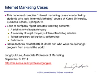 © 2014, Internet Marketing, Professor Janghyuk Lee 
1 
Internet Marketing Cases 
This document compiles ‘Internet marketing cases’ conducted by students who took ‘Internet Marketing’ course at Korea University, Business School, Spring 2014. 
Each of company report includes following contents; 
A brief history of target company 
A summary of target company’s Internet Marketing activities 
Target campaign: description & performance 
References 
I’d like to thank all of KUBS students and who were on exchange program from around the world. 
Janghyuk Lee, Associate Professor of Marketing 
September 3, 2014 
http://biz.korea.ac.kr/professor/janglee  