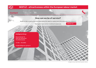 Contact
Intelligence Group, Global Talent Acquisition Monitor
NESTLÉ - attractiveness within the European labour market
Intelligence Group
Marconistraat 16
3029 AK Rotterdam
The Netherlands
+31 88 - 730 2800
info@intelligence-group.nl
Contact
How can we be of service?
Would you like to receive more information about this report or receive more information about our products?
Please get in touch and we would love to assist you. CONTACT US >
 