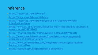 reference
• https://resources.snowflake.net/
• https://www.snowflake.com/about/
• https://resources.snowflake.net/youtube-all-videos/snowflake-
introduction-demo
• https://www.wsj.com/articles/snowflake-more-than-doubles-valuation-in-
nine-months-1539252001
• https://en.wikipedia.org/wiki/Snowflake_Computing#Products
• https://www.snowflake.com/news/snowflake-announces-general-
availability-on-microsoft-azure/
• https://www.periscopedata.com/blog/interactive-analytics-redshift-
bigquery-snowflake
• https://fivetran.com/blog/warehouse-benchmark
 