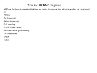 Time inc. UK NME magazine
NME are the largest magazine that time inc has to their name. but with many other big names such
as:
TV time
Cycling weekly
Swimming weekly
Golf monthly
Practical boat owner
Pleasure cruise guide weekly
TV and satellite
Uncut
Famer.
 