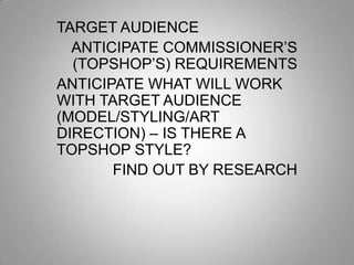 TARGET AUDIENCE
ANTICIPATE COMMISSIONER’S
(TOPSHOP’S) REQUIREMENTS
ANTICIPATE WHAT WILL WORK
WITH TARGET AUDIENCE
(MODEL/STYLING/ART
DIRECTION) – IS THERE A
TOPSHOP STYLE?
FIND OUT BY RESEARCH

 