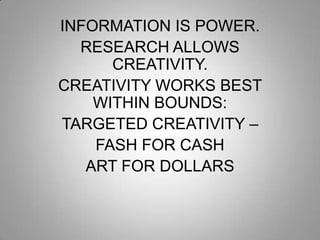 INFORMATION IS POWER.
RESEARCH ALLOWS
CREATIVITY.
CREATIVITY WORKS BEST
WITHIN BOUNDS:
TARGETED CREATIVITY –
FASH FOR CASH
ART FOR DOLLARS

 
