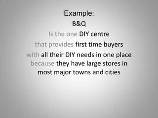 Example:
B&Q
Is the one DIY centre
that provides first time buyers
with all their DIY needs in one place
because they have large stores in
most major towns and cities

 