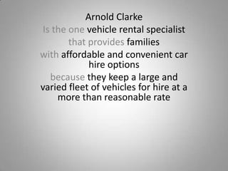 Arnold Clarke
Is the one vehicle rental specialist
that provides families
with affordable and convenient car
hire options
because they keep a large and
varied fleet of vehicles for hire at a
more than reasonable rate

 