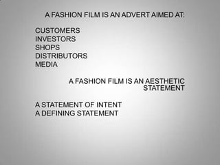 A FASHION FILM IS AN ADVERT AIMED AT:
CUSTOMERS
INVESTORS
SHOPS
DISTRIBUTORS
MEDIA
A FASHION FILM IS AN AESTHETIC
STATEMENT
A STATEMENT OF INTENT
A DEFINING STATEMENT

 