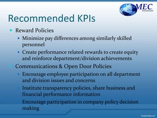 Recommended KPIs
 Reward Policies
 Minimize pay differences among similarly skilled
personnel
 Create performance related rewards to create equity
and reinforce department/division achievements
 Communications & Open Door Policies
 Encourage employee participation on all department
and division issues and concerns
 Institute transparency policies, share business and
financial performance information
 Encourage participation in company policy decision
making
MECInternational
 